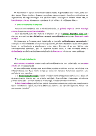 Os movimentos de capitais aceleram-se desde os anos 80. As grandes bolsas de valores, como as de
Nova Iorque, Tóquio, Londres e Singapura, mobilizam massas crescentes de ações, em virtude de um
aligeiramento das regulamentações que pesavam sobre a circulação de capitais. Desde 1990, os
investimentos externos ultrapassam, o montante de mil milhares de milhões de dólares.
 Um novo conceito de empresa
Possuindo uma tendência para a internacionalização, as grandes empresas sofrem mudanças
estruturais e adotam estratégias planetárias.
Desde os anos 90, aumenta o número de empresas em que a conceção do produto ou do bem a
oferecer, as respetivas fases de fabrico e o setor da comercialização se encontram dispersos à escala
mundial.
Eis-nos perante as firmas da era da globalização, as chamadas multinacionais ou transnacionais. É
essalógicade rendibilidadedascondiçõeslocaisque conduz,emmomentosde crise ou de diminuição de
lucros, as multinacionais a abandonarem certos países. Encerram aí as suas fábricas e/ou
estabelecimentos comerciais, para os reabrirem noutros locais. A este fenómeno chama-se
deslocalização, sendo-lhe atribuída a principal razão do desemprego crónico que grassa no Mundo.
 A crítica à globalização
O crescimento económico proporcionado pelo neoliberalismo e pela globalização suscita acesos
debates em finais dos anos 90.
Os seus defensores lembram que as medidas tomadas permitiram resolver a gravíssima crise
inflacionista dos anos 70, ao mesmo tempo que apreciáveis franjas da Humanidade acederam a uma
profusão de bens e serviços.
Já os detratores da globalização invocam o fosso crescente entre países desenvolvidos e países em
desenvolvimento, frisando que, nas próprias sociedades desenvolvidas, existem casos gritantes de
pobreza e exclusão. E apontam o dedo ao desemprego, verdadeiramente incontrolável.
A alter-globalização contrapõe-lhe o projeto de um desenvolvimento equilibrado, que elimine os
fossos entre homens e povos, respeite as diferenças, promova a paz e preserve o planeta. Porque “ um
outro mundo é possível”.
 