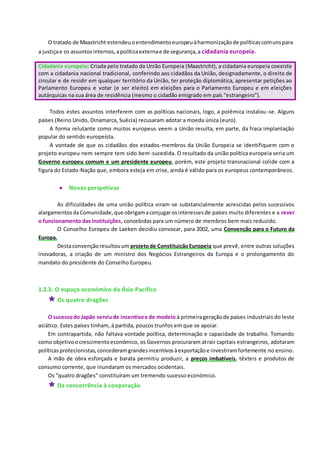 O tratado de Maastricht estendeuoentendimentoeuropeuàharmonizaçãode políticascomunspara
a justiçae os assuntosinternos,apolíticaexternae de segurança,a cidadania europeia.
Cidadania europeia: Criada pelo tratado da União Europeia (Maastricht), a cidadania europeia coexiste
com a cidadania nacional tradicional, conferindo aos cidadãos da União, designadamente, o direito de
circular e de residir em qualquer território da União, ter proteção diplomática, apresentar petições ao
Parlamento Europeu e votar (e ser eleito) em eleições para o Parlamento Europeu e em eleições
autárquicas na sua área de residência (mesmo o cidadão emigrado em país “estrangeiro”).
Todos estes assuntos interferem com as políticas nacionais, logo, a polémica instalou-se. Alguns
países (Reino Unido, Dinamarca, Suécia) recusaram adotar a moeda única (euro).
A forma relutante como muitos europeus veem a União resulta, em parte, da fraca implantação
popular do sentido europeísta.
A vontade de que os cidadãos dos estados-membros da União Europeia se identifiquem com o
projeto europeu nem sempre tem sido bem-sucedida. O resultado da união política europeia seria um
Governo europeu comum e um presidente europeu, porém, este projeto transnacional colide com a
figura do Estado-Nação que, embora esteja em crise, ainda é válido para os europeus contemporâneos.
 Novas perspetivas
As dificuldades de uma união política viram-se substancialmente acrescidas pelos sucessivos
alargamentosdaComunidade,que obrigamaconjugarosinteressesde países muito diferentes e a rever
o funcionamento das instituições, concebidas para um número de membros bem mais reduzido.
O Conselho Europeu de Laeken decidiu convocar, para 2002, uma Convenção para o Futuro da
Europa.
Destaconvençãoresultouum projetode ConstituiçãoEuropeia que prevê, entre outras soluções
inovadoras, a criação de um ministro dos Negócios Estrangeiros da Europa e o prolongamento do
mandato do presidente do Conselho Europeu.
1.2.3. O espaço económico da Ásia-Pacífico
 Os quatro dragões
O sucessodo Japão serviude incentivoe de modelo à primeirageraçãode países industriais do leste
asiático. Estes países tinham, á partida, poucos trunfos em que se apoiar.
Em contrapartida, não faltava vontade política, determinação e capacidade de trabalho. Tomando
como objetivoocrescimentoeconómico, os Governos procuraram atrair capitais estrangeiros, adotaram
políticasprotecionistas,concederamgrandesincentivosàexportaçãoe investiramfortemente no ensino.
A mão de obra esforçada e barata permitiu produzir, a preços imbatíveis, têxteis e produtos de
consumo corrente, que inundaram os mercados ocidentais.
Os “quatro dragões” constituíram um tremendo sucesso económico.
 Da concorrência à cooperação
 