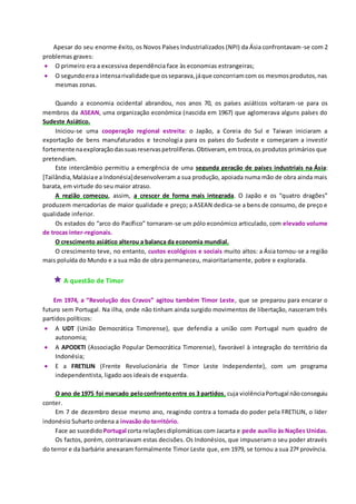 Apesar do seu enorme êxito, os Novos Países Industrializados (NPI) da Ásia confrontavam-se com 2
problemas graves:
 O primeiro era a excessiva dependência face às economias estrangeiras;
 O segundoeraa intensarivalidadeque osseparava,jáque concorriamcom os mesmosprodutos,nas
mesmas zonas.
Quando a economia ocidental abrandou, nos anos 70, os países asiáticos voltaram-se para os
membros da ASEAN, uma organização económica (nascida em 1967) que aglomerava alguns países do
Sudeste Asiático.
Iniciou-se uma cooperação regional estreita: o Japão, a Coreia do Sul e Taiwan iniciaram a
exportação de bens manufaturados e tecnologia para os países do Sudeste e começaram a investir
fortemente naexploraçãodassuasreservaspetrolíferas.Obtiveram, emtroca,os produtos primários que
pretendiam.
Este intercâmbio permitiu a emergência de uma segunda geração de países industriais na Ásia:
[Tailândia,Malásiae a Indonésia]desenvolveram a sua produção, apoiada numa mão de obra ainda mais
barata, em virtude do seu maior atraso.
A região começou, assim, a crescer de forma mais integrada. O Japão e os “quatro dragões”
produzem mercadorias de maior qualidade e preço; a ASEAN dedica-se a bens de consumo, de preço e
qualidade inferior.
Os estados do “arco do Pacífico” tornaram-se um pólo económico articulado, com elevado volume
de trocas inter-regionais.
O crescimento asiático alterou a balança da economia mundial.
O crescimento teve, no entanto, custos ecológicos e sociais muito altos: a Ásia tornou-se a região
mais poluída do Mundo e a sua mão de obra permaneceu, maioritariamente, pobre e explorada.
 A questão de Timor
Em 1974, a “Revolução dos Cravos” agitou também Timor Leste, que se preparou para encarar o
futuro sem Portugal. Na ilha, onde não tinham ainda surgido movimentos de libertação, nasceram três
partidos políticos:
 A UDT (União Democrática Timorense), que defendia a união com Portugal num quadro de
autonomia;
 A APODETI (Associação Popular Democrática Timorense), favorável à integração do território da
Indonésia;
 E a FRETILIN (Frente Revolucionária de Timor Leste Independente), com um programa
independentista, ligado aos ideais de esquerda.
O ano de 1975 foi marcado peloconfrontoentre os 3 partidos, cuja violênciaPortugal nãoconseguiu
conter.
Em 7 de dezembro desse mesmo ano, reagindo contra a tomada do poder pela FRETILIN, o líder
indonésio Suharto ordena a invasão do território.
Face ao sucedido Portugal corta relaçõesdiplomáticas com Jacarta e pede auxílio às Nações Unidas.
Os factos, porém, contrariavam estas decisões. Os Indonésios, que impuseram o seu poder através
do terror e da barbárie anexaram formalmente Timor Leste que, em 1979, se tornou a sua 27ª província.
 