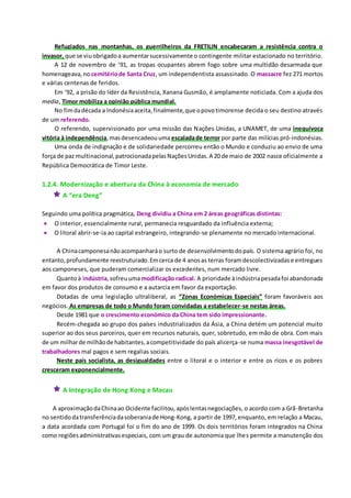 Refugiados nas montanhas, os guerrilheiros da FRETILIN encabeçaram a resistência contra o
invasor, que se viuobrigadoa aumentarsucessivamente o contingente militar estacionado no território.
A 12 de novembro de ’91, as tropas ocupantes abrem fogo sobre uma multidão desarmada que
homenageava,no cemitériode Santa Cruz, um independentista assassinado. O massacre fez 271 mortos
e várias centenas de feridos.
Em ’92, a prisão do líder da Resistência, Xanana Gusmão, é amplamente noticiada. Com a ajuda dos
media, Timor mobiliza a opinião pública mundial.
No fimdadécada a Indonésiaaceita,finalmente,que opovotimorense decida o seu destino através
de um referendo.
O referendo, supervisionado por uma missão das Nações Unidas, a UNAMET, de uma inequívoca
vitória à independência,masdesencadeouumaescaladade terror por parte das milícias pró-indonésias.
Uma onda de indignação e de solidariedade percorreu então o Mundo e conduziu ao envio de uma
força de paz multinacional,patrocionadapelasNaçõesUnidas.A 20 de maio de 2002 nasce oficialmente a
República Democrática de Timor Leste.
1.2.4. Modernização e abertura da China à economia de mercado
 A “era Deng”
Seguindo uma política pragmática, Deng dividiu a China em 2 áreas geográficas distintas:
 O interior, essencialmente rural, permanecia resguardado da influência externa;
 O litoral abrir-se-ia ao capital estrangeiro, integrando-se plenamente no mercado internacional.
A Chinacamponesanãoacompanharáo surto de desenvolvimentodopaís. O sistema agrário foi, no
entanto,profundamente reestruturado.Emcerca de 4 anosas terras foramdescolectivizadase entregues
aos camponeses, que puderam comercializar os excedentes, num mercado livre.
Quantoà indústria,sofreuumamodificação radical. A prioridade àindústriapesadafoi abandonada
em favor dos produtos de consumo e a autarcia em favor da exportação.
Dotadas de uma legislação ultraliberal, as “Zonas Económicas Especiais” foram favoráveis aos
negócios. As empresas de todo o Mundo foram convidadas a estabelecer-se nestas áreas.
Desde 1981 que o crescimento económico da China tem sido impressionante.
Recém-chegada ao grupo dos países industrializados da Ásia, a China detém um potencial muito
superior ao dos seus parceiros, quer em recursos naturais, quer, sobretudo, em mão de obra. Com mais
de um milharde milhãode habitantes,acompetitividade do país alicerça-se numa massa inesgotável de
trabalhadores mal pagos e sem regalias sociais.
Neste país socialista, as desigualdades entre o litoral e o interior e entre os ricos e os pobres
cresceram exponencialmente.
 A Integração de Hong Kong e Macau
A aproximaçãodaChinaao Ocidente facilitou,apóslentasnegociações, o acordo com a Grã-Bretanha
no sentidodatransferênciadasoberaniade Hong-Kong, a partir de 1997, enquanto, em relação a Macau,
a data acordada com Portugal foi o fim do ano de 1999. Os dois territórios foram integrados na China
como regiõesadministrativasespeciais, com um grau de autonomia que lhes permite a manutenção dos
 