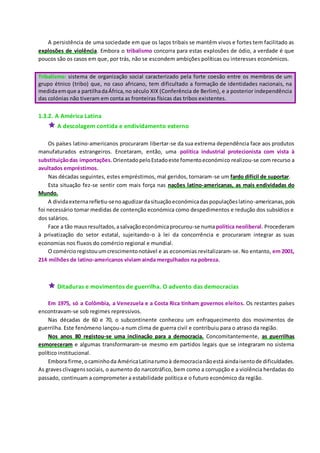 A persistência de uma sociedade em que os laços tribais se mantêm vivos e fortes tem facilitado as
explosões de violência. Embora o tribalismo concorra para estas explosões de ódio, a verdade é que
poucos são os casos em que, por trás, não se escondem ambições políticas ou interesses económicos.
Tribalismo: sistema de organização social caracterizado pela forte coesão entre os membros de um
grupo étnico (tribo) que, no caso africano, tem dificultado a formação de identidades nacionais, na
medidaemque a partilhadaÁfrica,no século XIX (Conferência de Berlim), e a posterior independência
das colónias não tiveram em conta as fronteiras físicas das tribos existentes.
1.3.2. A América Latina
 A descolagem contida e endividamento externo
Os países latino-americanos procuraram libertar-se da sua extrema dependência face aos produtos
manufaturados estrangeiros. Encetaram, então, uma política industrial protecionista com vista à
substituiçãodas importações. OrientadopeloEstadoeste fomentoeconómico realizou-se com recurso a
avultados empréstimos.
Nas décadas seguintes, estes empréstimos, mal geridos, tornaram-se um fardo difícil de suportar.
Esta situação fez-se sentir com mais força nas nações latino-americanas, as mais endividadas do
Mundo.
A dividaexternarefletiu-senoagudizardasituaçãoeconómicadaspopulaçõeslatino-americanas,pois
foi necessário tomar medidas de contenção económica como despedimentos e redução dos subsídios e
dos salários.
Face a tão mausresultados,asalvaçãoeconómicaprocurou-se numapolítica neoliberal. Procederam
à privatização do setor estatal, sujeitando-o à lei da concorrência e procuraram integrar as suas
economias nos fluxos do comércio regional e mundial.
O comércioregistouumcrescimentonotável e as economias revitalizaram-se. No entanto, em 2001,
214 milhões de latino-americanos viviam ainda mergulhados na pobreza.
 Ditaduras e movimentos de guerrilha. O advento das democracias
Em 1975, só a Colômbia, a Venezuela e a Costa Rica tinham governos eleitos. Os restantes países
encontravam-se sob regimes repressivos.
Nas décadas de 60 e 70, o subcontinente conheceu um enfraquecimento dos movimentos de
guerrilha. Este fenómeno lançou-a num clima de guerra civil e contribuiu para o atraso da região.
Nos anos 80 registou-se uma inclinação para a democracia. Concomitantemente, as guerrilhas
esmoreceram e algumas transformaram-se mesmo em partidos legais que se integraram no sistema
político institucional.
Embora firme,ocaminhoda AméricaLatinarumoà democracianãoestá aindaisentode dificuldades.
As gravesclivagenssociais, o aumento do narcotráfico, bem como a corrupção e a violência herdadas do
passado, continuam a comprometer a estabilidade política e o futuro económico da região.
 