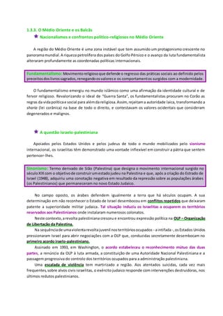 1.3.3. O Médio Oriente e os Balcãs
 Nacionalismos e confrontos político-religiosos no Médio Oriente
A região do Médio Oriente é uma zona instável que tem assumido um protagonismo crescente no
panoramamundial.A riqueza petrolífera dos países do Golfo Pérsico e o avanço da luta fundamentalista
alteraram profundamente as coordenadas políticas internacionais.
Fundamentalismo: Movimentoreligiosoque defende o regresso das práticas sociais ao definido pelos
preceitosdoslivrossagrados,renegandoosvalorese os comportamentos surgidos com a modernidade.
O fundamentalismo emergiu no mundo islâmico como uma afirmação da identidade cultural e de
fervor religioso. Revalorizando o ideal de “Guerra Santa”, os fundamentalistas procuram no Corão as
regras da vidapolíticae social para alémda religiosa.Assim, rejeitama autoridade laica, transformando a
sharia (lei corânica) na base de todo o direito, e contestavam os valores ocidentais que consideram
degenerados e malignos.
 A questão israelo-palestiniana
Apoiados pelos Estados Unidos e pelos judeus de todo o mundo mobilizados pelo sionismo
internacional, os israelitas têm demonstrado uma vontade inflexível em construir a pátria que sentem
pertencer-lhes.
Sinonismo: Termo derivado de Sião (Palestina) que designa o movimento internacional surgido no
séculoXIXcom o objetivode construirumestadojudeu na Palestina e que, após a criação do Estrado de
Israel (1948), adquiriu uma conotação negativa em resultado da repressão sobre as populações árabes
(os Palestinianos) que permaneceram no novo Estado Judaico.
No campo oposto, os árabes defendem igualmente a terra que há séculos ocupam. A sua
determinação em não reconhecer o Estado de Israel desembocou em conflitos repetidos que deixaram
patente a superioridade militar judaica. Tal situação induziu os Israelitas a ocuparem os territórios
reservados aos Palestinianos onde instalaram numerosos colonatos.
Neste contexto,arevolta palestiniana cresceu e encontrou expressão política na OLP – Organização
de Libertação da Palestina.
Na sequênciade umaviolentarevoltajuvenil nosterritóriosocupados - aintifada-,osEstados Unidos
pressionaram Israel para abrir negociações com a OLP que, conduzidas secretamente desembocam no
primeiro acordo iraelo-palestiniano.
Assinado em 1993, em Washington, o acordo estabeleceu o reconhecimento mútuo das duas
partes, a renúncia da OLP à luta armada, a constituição de uma Autoridade Nacional Palestiniana e a
passagem progressiva do controlo dos territórios ocupados para a administração palestiniana.
Uma escalada de violência tem martirizado a região. Aos atentados suicidas, cada vez mais
frequentes,sobre alvos civis israelitas, o exército judaico responde com intervenções destruidoras, nos
últimos redutos palestinianos.
 