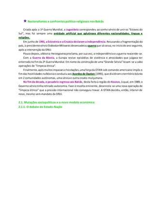 Nacionalismos e confrontos político-religiosos nos Balcãs
Criada após a 1ª Guerra Mundial, a Jugoslávia correspondeu ao sonho sérvio de unir os “Eslavos do
Sul”, mas foi sempre uma entidade artificial que aglutinava diferentes nacionalidades, línguas e
religiões.
Em junho de 1991, a Eslovénia e a Croácia declaram a independência. Recusando a fragmentação do
país, o presidentesérvioSlobodanMilosevicdesencadeiaa guerraque sócessa,no iniciodoano seguinte,
após a intervenção da ONU.
Poucodepois,aBósnia-Herzegovinaproclama, por sua vez, a independência e a guerra reacende-se.
Com a Guerra da Bósnia, a Europa revive episódios de violência e atrocidades que julgava ter
enterradonofimda 2ª GuerraMundial.Em nome da construçãode uma“Grande Sérvia”levam-se a cabo
operações de “limpeza étnica”.
Finalmente,apósmuitosimpassese hesitações,umaforçada OTAN sob comando americano impôs o
fimdas hostilidadesnaBósniae conduziuaos Acordosde Dayton (1995), que dividiramoterritóriobósnio
em 2 comunidades autónomas, uma sérvia e outra croato-mulçumana.
No fim da década, o pesadelo regressa aos Balcãs, desta feita à região do Kosovo, à qual, em 1989, o
Governosérviotinharetirado autonomia. Face à revolta eminente, desenrola-se uma nova operação de
“limpeza étnica” que a pressão internacional não conseguiu travar. A OTAN decidiu, então, intervir de
novo, mesmo sem mandato da ONU.
2.1. Mutações sociopolíticas e o novo modelo económico
2.1.1. O debate do Estado-Nação
 