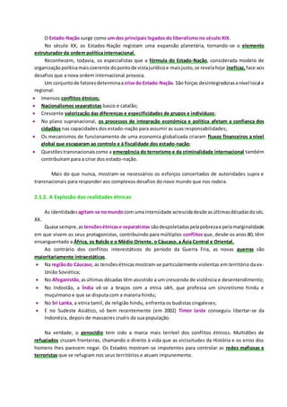O Estado-Nação surge como um dos principais legados do liberalismo no século XIX.
No século XX, os Estados-Nação registam uma expansão planetária, tornando-se o elemento
estruturador da ordem política internacional.
Reconhecem, todavia, os especialistas que a fórmula do Estado-Nação, considerada modelo de
organizaçãopolíticamaiscoerente dopontode vistajurídicoe maisjusto,se revelahoje ineficaz, face aos
desafios que a nova ordem internacional provoca.
Um conjuntode fatoresdeterminaa crise do Estado-Nação. São forças desintegradorasanível local e
regional:
 Imensos conflitos étnicos;
 Nacionalismos separatistas basco e catalão;
 Crescente valorização das diferenças e especificidades de grupos e indivíduos;
 No plano supranacional, os processos de integração económica e política afetam a confiança dos
cidadãos nas capacidades dos estado-nação para assumir as suas responsabilidades;
 Os mecanismos de funcionamento de uma economia globalizada criaram fluxos financeiros a nível
global que escaparam ao controlo e à fiscalidade dos estado-nação;
 Questõestransnacionaiscomo a emergência do terrorismo e da criminalidade internacional também
contribuíram para a crise dos estado-nação.
Mais do que nunca, mostram-se necessários os esforços concertados de autoridades supra e
transnacionais para responder aos complexos desafios do novo mundo que nos rodeia.
2.1.2. A Explosão das realidades étnicas
As identidades agitam-se nomundocom umaintensidade acrescidadesde asúltimasdécadasdoséc.
XX.
Quase sempre,as tensõesétnicase separatistas sãodespoletadaspelapobrezae pelamarginalidade
em que vivem os seus protagonistas, contribuindo para múltiplos conflitos que, desde os anos 80, têm
ensanguentado a África, os Balcãs e o Médio Oriente, o Cáucaso, a Ásia Central e Oriental.
Ao contrário dos conflitos interestáticos do período da Guerra Fria, as novas guerras são
maioritariamente intraestáticas.
 Na regiãodo Cáucaso, as tensõesétnicasmostram-se particularmente violentas em território da ex-
União Soviética;
 No Afeganistão,asúltimas décadas têm assistido a um crescendo de violência e desentendimento;
 No Indostão, a Índia vê-se a braços com a etnia sikh, que professa um sincretismo hindu e
muçulmano e que se disputa com a maioria hindu;
 No Sri Lanka, a etnia tamil, de religião hindu, enfrenta os budistas cingaleses;
 E no Sudeste Asiático, só bem recentemente (em 2002) Timor Leste conseguiu libertar-se da
Indonésia, depois de massacres cruéis da sua população.
Na verdade, o genocídio tem sido a marca mais terrível dos conflitos étnicos. Multidões de
refugiados cruzam fronteiras, chamando o direito à vida que as vicissitudes da História e os erros dos
homens lhes parecem negar. Os Estados mostram-se impotentes para controlar as redes mafiosas e
terroristas que se refugiam nos seus territórios e atuam impunemente.
 