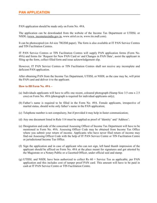 PAN APPLICATION



PAN application should be made only on Form No. 49A.

The application can be downloaded from the website of the Income Tax Department or UTIISL or
NSDL (www. incometaxindia.gov.in, www.utiisl.co.in, www.tin.nsdl.com).

It can be photocopied (on A4 size 70GSM paper). The form is also available at IT PAN Service Centres
and TIN Facilitation Centres.

IT PAN Service Centres or TIN Facilitation Centres will supply PAN application forms (Form No.
49A) and forms for ‘Request for New PAN Card or/ and Changes in PAN Data’, assist the applicant in
filing up the form, collect filled form and issue acknowledgement slip.

However, IT PAN Service Centres or TIN Facilitation Centres shall not receive any incomplete and
deficient PAN application.

After obtaining PAN from the Income Tax Department, UTIISL or NSDL as the case may be, will print
the PAN card and deliver it to the applicant.

How to fill Form No. 49A –

(a) Individuals applicants will have to affix one recent, coloured photograph (Stamp Size 3.5 cms x 2.5
    cms) on Form No. 49A (photograph is required for individual applicants only);

(b) Father’s name is required to be filled in the Form No. 49A. Female applicants, irrespective of
    marital status, should write only father’s name in the PAN application;

(c) Telephone number is not compulsory, but if provided it may help in faster communication;

(d) Any one document listed in Rule 114 must be supplied as proof of ‘Identity’ and ‘Address’;

(e) Designation and code of the concerned Assessing Officer of Income Tax Department will have to be
    mentioned in Form No. 49A. Assessing Officer Code may be obtained from Income Tax Office
    where you submit your return of income. Applicants who have never filed return of income may
    find out Assessing Officer Code with the help of IT PAN Service Centre or TIN Facilitation Centre
    or jurisdictional Income Tax Office.

(f) Sign the application and in case of applicant who can not sign, left hand thumb impression of the
    applicant should be affixed on Form No. 49A at the place meant for signatures and got attested by
    the Magistrate or a Notary Public or a Gazetted Officer, under official seal and stamp.

(g) UTIISL and NSDL have been authorized to collect Rs 60 + Service Tax as applicable, per PAN
    application and this includes cost of tamper proof PAN card. This amount will have to be paid in
    cash at IT PAN Service Centre or TIN Facilitation Centre.
 