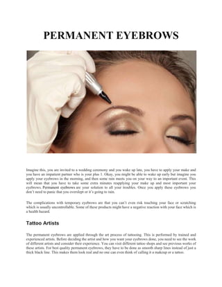 PERMANENT EYEBROWS
Imagine this, you are invited to a wedding ceremony and you wake up late, you have to apply your make and
you have an impatient partner who is your plus 1. Okay, you might be able to wake up early but imagine you
apply your eyebrows in the morning, and then some rain meets you on your way to an important event. This
will mean that you have to take some extra minutes reapplying your make up and most important your
eyebrows. Permanent eyebrows are your solution to all your troubles. Once you apply these eyebrows you
don’t need to panic that you overslept or it’s going to rain.
The complications with temporary eyebrows are that you can’t even risk touching your face or scratching
which is usually uncontrollable. Some of these products might have a negative reaction with your face which is
a health hazard.
Tattoo Artists
The permanent eyebrows are applied through the art process of tattooing. This is performed by trained and
experienced artists. Before deciding the artist and how you want your eyebrows done, you need to see the work
of different artists and consider their experience. You can visit different tattoo shops and see previous works of
these artists. For best quality permanent eyebrows, they have to be done as smooth sharp lines instead of just a
thick black line. This makes them look real and no one can even think of calling it a makeup or a tattoo.
 