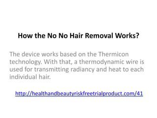 How the No No Hair Removal Works? The device works based on the Thermicon technology. With that, a thermodynamic wire is used for transmitting radiancy and heat to each individual hair.  http://healthandbeautyriskfreetrialproduct.com/41 