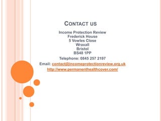CONTACT US
          Income Protection Review
               Frederick House
                5 Vowles Close
                    Wraxall
                    Bristol
                   BS48 1PP
           Telephone: 0845 257 2197
Email: contact@incomeprotectionreview.org.uk
   http://www.permanenthealthcover.com/
 