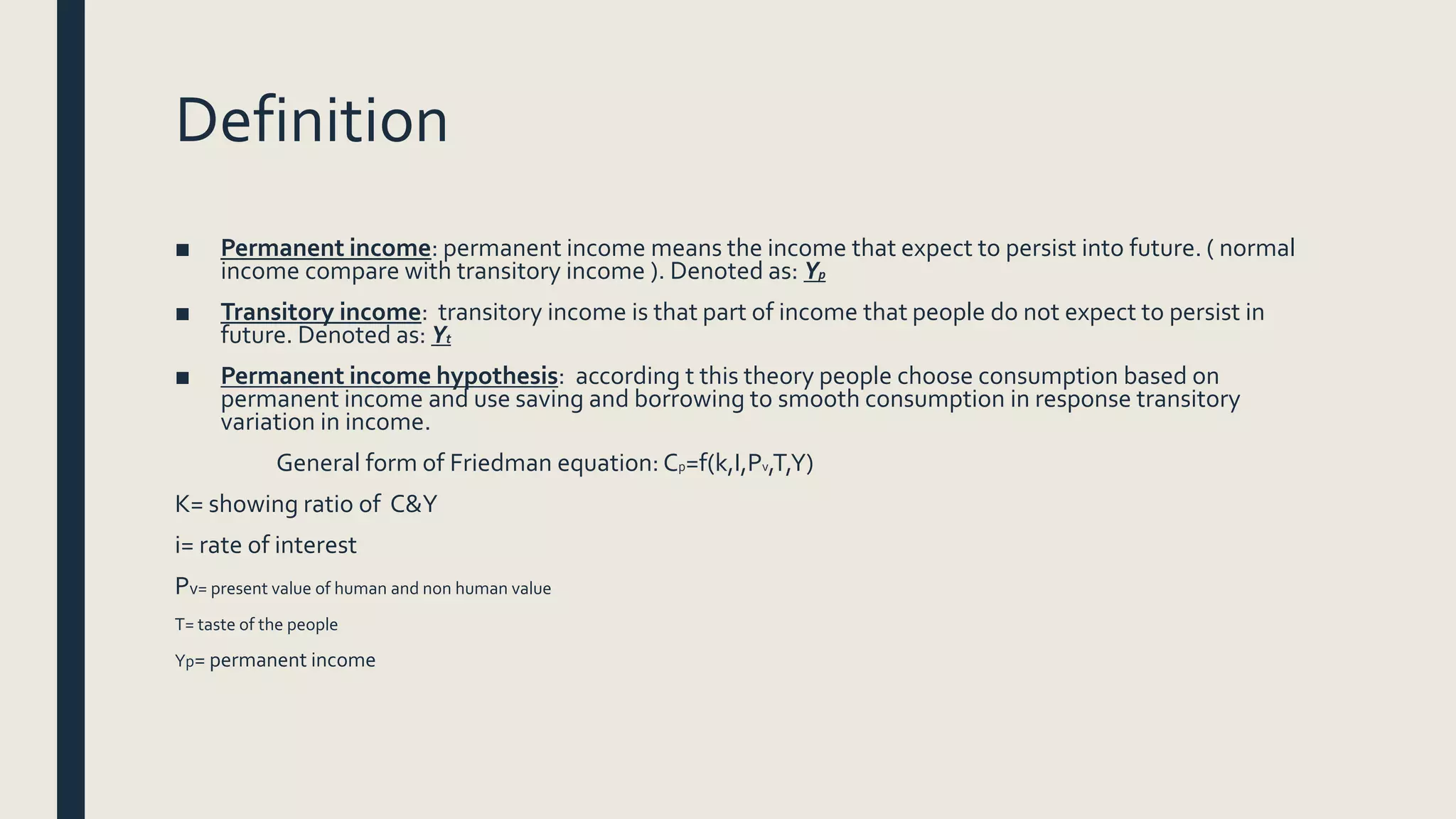 Definition
■ Permanent income: permanent income means the income that expect to persist into future. ( normal
income compare with transitory income ). Denoted as: Yp
■ Transitory income: transitory income is that part of income that people do not expect to persist in
future. Denoted as: Yt
■ Permanent income hypothesis: according t this theory people choose consumption based on
permanent income and use saving and borrowing to smooth consumption in response transitory
variation in income.
General form of Friedman equation: Cp=f(k,I,Pv,T,Y)
K= showing ratio of C&Y
i= rate of interest
Pv= present value of human and non human value
T= taste of the people
Yp= permanent income
 