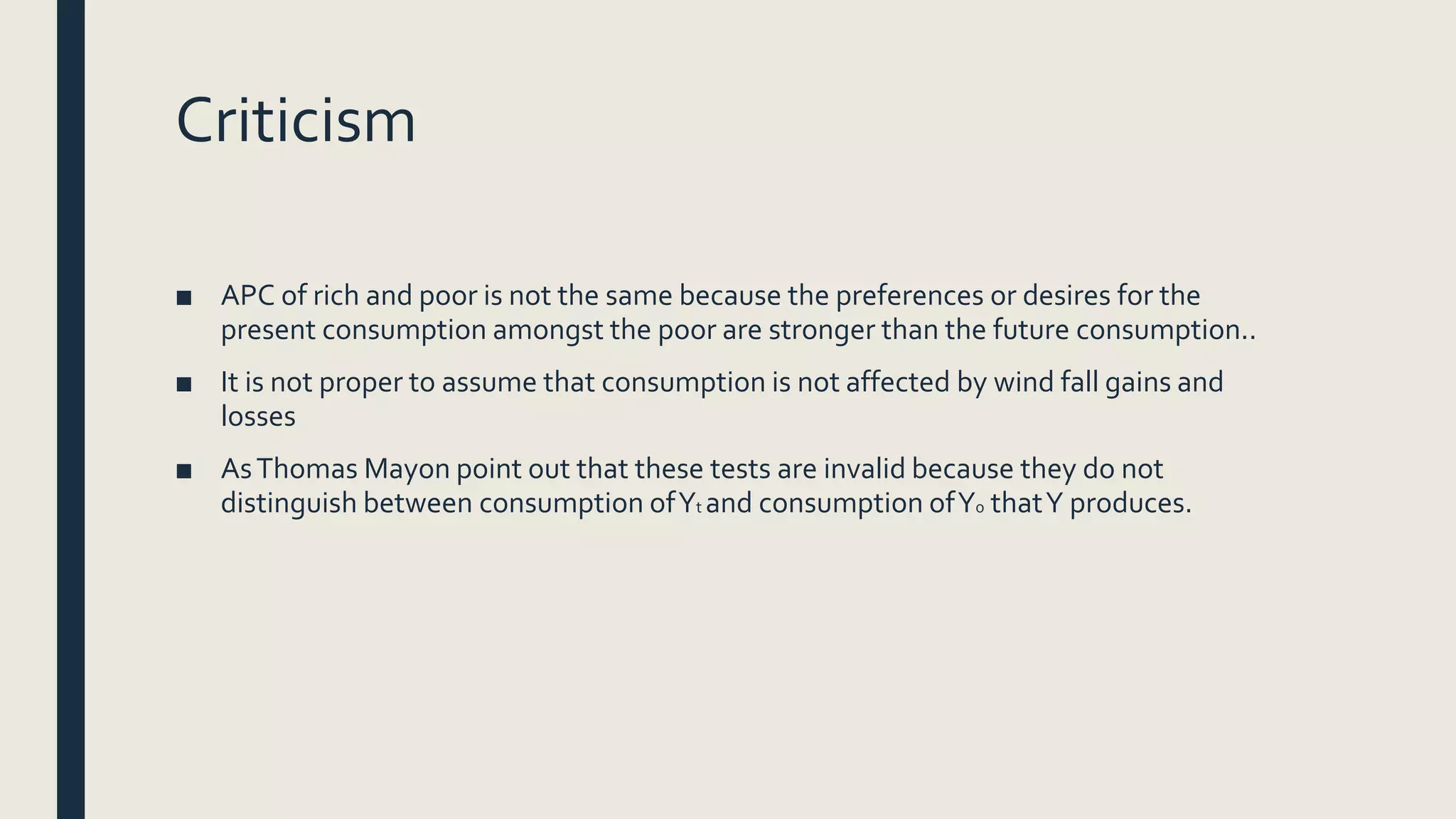 Criticism
■ APC of rich and poor is not the same because the preferences or desires for the
present consumption amongst the poor are stronger than the future consumption..
■ It is not proper to assume that consumption is not affected by wind fall gains and
losses
■ AsThomas Mayon point out that these tests are invalid because they do not
distinguish between consumption ofYt and consumption ofYo thatY produces.
 