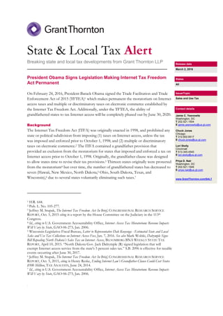 .
State & Local Tax Alert
Breaking state and local tax developments from Grant Thornton LLP
________________________________________________________
President Obama Signs Legislation Making Internet Tax Freedom
Act Permanent
On February 24, 2016, President Barack Obama signed the Trade Facilitation and Trade
Enforcement Act of 2015 (TFTEA)1 which makes permanent the moratorium on Internet
access taxes and multiple or discriminatory taxes on electronic commerce established by
the Internet Tax Freedom Act. Additionally, under the TFTEA, the ability of
grandfathered states to tax Internet access will be completely phased out by June 30, 2020.
Background
The Internet Tax Freedom Act (ITFA) was originally enacted in 1998, and prohibited any
state or political subdivision from imposing (1) taxes on Internet access, unless the tax
was imposed and enforced prior to October 1, 1998; and (2) multiple or discriminatory
taxes on electronic commerce.2 The ITFA contained a grandfather provision that
provided an exclusion from the moratorium for states that imposed and enforced a tax on
Internet access prior to October 1, 1998. Originally, the grandfather clause was designed
to allow states time to revise their tax provisions.3 Thirteen states originally were protected
from the moratorium4 but over time, the number of grandfathered states has decreased to
seven (Hawaii, New Mexico, North Dakota,5 Ohio, South Dakota, Texas, and
Wisconsin),6 due to several states voluntarily eliminating such taxes.7
1 H.R. 644.
2 Pub. L. No. 105-277.
3 Jeffrey M. Stupak, The Internet Tax Freedom Act: In Brief, CONGRESSIONAL RESEARCH SERVICE
REPORT, Oct. 5, 2015 citing to a report by the House Committee on the Judiciary in the 113th
Congress.
4 Id., citing to U.S. Government Accountability Office, Internet Access Tax Moratorium: Revenue Impacts
Will Vary by State, GAO-06-273, Jan. 2006.
5 Wisconsin Legislative Fiscal Bureau, Letter to Representative Dale Kooyenga - Estimated State and Local
Sales and Use Tax Collections on Internet Access Fees, Jan. 7, 2016. See also Mark Wolski, Dalrymple Signs
Bill Repealing North Dakota’s Sales Tax on Internet Access, BLOOMBERG BNA WEEKLY STATE TAX
REPORT, April 10, 2015. “North Dakota Gov. Jack Dalrymple (R) signed legislation that will
exempt Internet access service from the state's 5 percent sales tax.” S.B. 2096 is effective for taxable
events occurring after June 30, 2017.
6 Jeffrey M. Stupak, The Internet Tax Freedom Act: In Brief, CONGRESSIONAL RESEARCH SERVICE
REPORT, Oct. 5, 2015, citing to Henry Reske, Ending Internet Law’s Grandfather Clause Could Cost States
$500 Million, TAX ANALYSTS, June 24, 2014.
7 Id., citing to U.S. Government Accountability Office, Internet Access Tax Moratorium: Revenue Impacts
Will Vary by State, GAO-06-273, Jan. 2006.
Release date
March 2, 2016
States
All
Issue/Topic
Sales and Use Tax
Contact details
Jamie C. Yesnowitz
Washington, DC
T 202.521.1504
E jamie.yesnowitz@us.gt.com
Chuck Jones
Chicago
T 312.602.8517
E chuck.jones@us.gt.com
Lori Stolly
Cincinnati
T 513.345.4540
E lori.stolly@us.gt.com
Priya D. Nair
Washington, DC
T 202.521.1546
E priya.nair@us.gt.com
www.GrantThornton.com/SALT
 