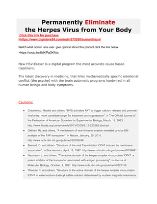 Permanently ​Eliminate
the Herpes Virus from Your Body
Click this link for purchase
>https://www.digistore24.com/redir/275200/sumanthapa/
Watch what doctor ans user give opinion about this product click the link below
>https://youtu.be/KdXfPgGKAbc​https://youtu.be/KdXfPgG KAbc 
ttps://youtu.be/KdXfPgGKAbc 
New HSV-Eraser is a digital program the most accurate cause based
treatment.
The latest discovery in medicine, that links mathematically specific emotional
conflict (the psyche) with the brain automatic programs hardwired in all
human beings and body symptoms.
Cautions:
● Cheshenko, Natalia and others, "HVS activates AKT to trigger calcium release and promote
viral entry: novel candidate target for treatment and suppression", in The Official Journal of
the Federation of American Societies for Experimental Biology, March, 18, 2013:
http://www.fasebj.org/content/early/2013/03/29/fj.12-220285.abstract
● Oldham ML and others, "A mechanism of viral immune evasion revealed by cryo-EM
analysis of the TAP transporter", in Nature, January, 20, 2016:
http://www.ncbi.nlm.nih.gov/pubmed/26789246
● Beinerd, D. and others: "Structure of the viral Tap-inhibitor ICP47 induced by membrane
association", in Biochemistry, April, 15, 1997: http://www.ncbi.nlm.nih.gov/pubmed/9109681
● Neumanm L. and others, "The active domain of the herpes simplex virus protein ICP47: a
potent inhibitor of the transporter associated with antigen processing", in Journal of
Molecular Biology, October, 3, 1997: http://www.ncbi.nlm.nih.gov/pubmed/9325106
● Phander R. and others, "Structure of the active domain of the herpes simplex virus protein
ICP47 in water/sodium dodecyl sulfate solution determined by nuclear magnetic resonance
 