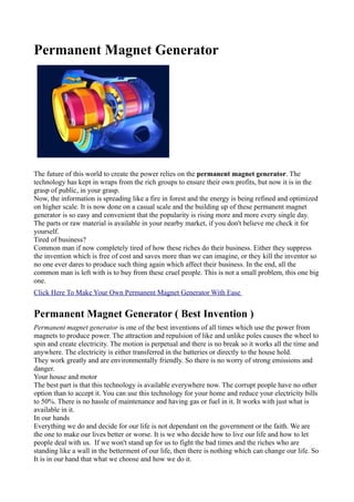Permanent Magnet Generator




The future of this world to create the power relies on the permanent magnet generator. The
technology has kept in wraps from the rich groups to ensure their own profits, but now it is in the
grasp of public, in your grasp.
Now, the information is spreading like a fire in forest and the energy is being refined and optimized
on higher scale. It is now done on a casual scale and the building up of these permanent magnet
generator is so easy and convenient that the popularity is rising more and more every single day.
The parts or raw material is available in your nearby market, if you don't believe me check it for
yourself.
Tired of business?
Common man if now completely tired of how these riches do their business. Either they suppress
the invention which is free of cost and saves more than we can imagine, or they kill the inventor so
no one ever dares to produce such thing again which affect their business. In the end, all the
common man is left with is to buy from these cruel people. This is not a small problem, this one big
one.
Click Here To Make Your Own Permanent Magnet Generator With Ease


Permanent Magnet Generator ( Best Invention )
Permanent magnet generator is one of the best inventions of all times which use the power from
magnets to produce power. The attraction and repulsion of like and unlike poles causes the wheel to
spin and create electricity. The motion is perpetual and there is no break so it works all the time and
anywhere. The electricity is either transferred in the batteries or directly to the house hold.
They work greatly and are environmentally friendly. So there is no worry of strong emissions and
danger.
Your house and motor
The best part is that this technology is available everywhere now. The corrupt people have no other
option than to accept it. You can use this technology for your home and reduce your electricity bills
to 50%. There is no hassle of maintenance and having gas or fuel in it. It works with just what is
available in it.
In our hands
Everything we do and decide for our life is not dependant on the government or the faith. We are
the one to make our lives better or worse. It is we who decide how to live our life and how to let
people deal with us. If we won't stand up for us to fight the bad times and the riches who are
standing like a wall in the betterment of our life, then there is nothing which can change our life. So
It is in our hand that what we choose and how we do it.
 