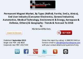 Permanent Magnet Market, By Types (NdFeB, Ferrite, SmCo, Alnico), 
End User Industry (Consumer Electronics, General Industrial, 
Automotive, Medical Technology, Environment & Energy, Aerospace & 
Defense, Others) & Geography - Trends & Forecast To 2018 
By 
MarketsandMarkets 
© RnRMarketResearch.com ; sales@rnrmarketresearch.com ; 
+1 888 391 5441 
Published: September 2013 
Single User PDF: US$ 4650 
Corporate User PDF: US$ 7150 
Order this report by calling +1 888 391 5441 or 
Send an email to sales@reportsandreports.com 
with your contact details and questions if any. 
 