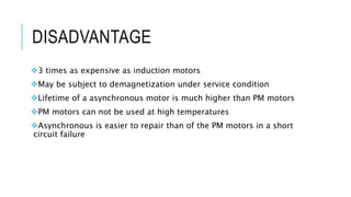 DISADVANTAGE
3 times as expensive as induction motors
May be subject to demagnetization under service condition
Lifetime of a asynchronous motor is much higher than PM motors
PM motors can not be used at high temperatures
Asynchronous is easier to repair than of the PM motors in a short
circuit failure
 
