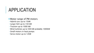APPLICATION
Motor range of PM motors
 Hybrid cars up to 15kW
 Larger SUV up to 150 kW
 Traction up to 1000 kW
 Wind turbines up to 500 kW probably 1000kW
 Small motors in heat pumps
 Servo motor up to 12kW
 