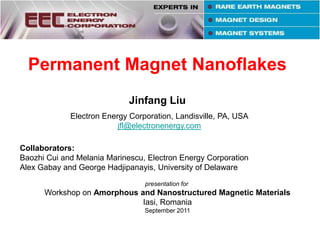 Permanent Magnet Nanoflakes Jinfang Liu Electron Energy Corporation, Landisville, PA, USA jfl@electronenergy.com Collaborators:  Baozhi Cui and Melania Marinescu, Electron Energy Corporation Alex Gabay and George Hadjipanayis, University of Delaware presentation for  Workshop on Amorphous and Nanostructured Magnetic Materials Iasi, Romania September 2011 