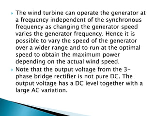  The wind turbine can operate the generator at
a frequency independent of the synchronous
frequency as changing the generator speed
varies the generator frequency. Hence it is
possible to vary the speed of the generator
over a wider range and to run at the optimal
speed to obtain the maximum power
depending on the actual wind speed.
 Note that the output voltage from the 3-
phase bridge rectifier is not pure DC. The
output voltage has a DC level together with a
large AC variation.
 