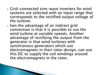  Grid-connected sine-wave inverters for wind
systems are selected with an input range that
corresponds to the rectified output voltage of
the turbine.
 hen the advantage of an indirect grid
connection is that it is possible to run the
wind turbine at variable speeds. Another
advantage of rectifying the output from the
generator is that wind turbines with
synchronous generators which use
electromagnets in their rotor design, can use
this DC to supply the coil windings around
the electromagnets in the rotor.
 