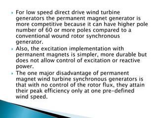  For low speed direct drive wind turbine
generators the permanent magnet generator is
more competitive because it can have higher pole
number of 60 or more poles compared to a
conventional wound rotor synchronous
generator.
 Also, the excitation implementation with
permanent magnets is simpler, more durable but
does not allow control of excitation or reactive
power.
 The one major disadvantage of permanent
magnet wind turbine synchronous generators is
that with no control of the rotor flux, they attain
their peak efficiency only at one pre-defined
wind speed.
 