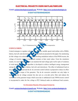 ELECTRICAL PROJECTS USING MATLAB/SIMULINK
Gmail: asokatechnologies@gmail.com, Website: http://www.asokatechnologies.in
0-9347143789/9949240245
For Simulation Results of the project Contact Us
Gmail: asokatechnologies@gmail.com, Website: http://www.asokatechnologies.in
0-9347143789/9949240245
Fig. 18. Instantaneous line voltages at PCC after compensation.
CONCLUSION:
Control strategies to regulate voltage of a standalone variable speed wind turbine with a PMSG,
battery, fuel cell, and electrolyzer (acts as dump load) are presented in this paper. By maintaining
dc link voltage at its reference value and controlling modulation indices of the PWM inverter, the
voltage of inverter output is maintained constant at their rated values. From the simulation
results, it is seen that the controller can maintain the load voltage quite well in spite of variations
in wind speed and load. An algorithm is developed to achieve intelligent energy management
among the wind generator, battery, fuel cell, and electrolyzer. The effect of unbalanced load on
the generator is analyzed and the dc–dc converter control scheme is proposed to reduce its effect
on the electrical torque of the generator. The dc–dc converter controller not only helps in
maintaining the dc voltage constant but also acts as a dc-side active filter and reduces the
oscillations in the generator torque which occur due to unbalanced Load. PWM inverter control
is incorporated to make the line voltage at PCC balanced under an unbalanced load scenario.
 