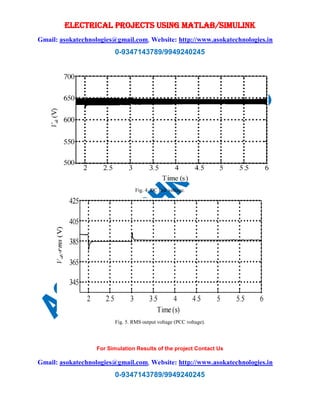 ELECTRICAL PROJECTS USING MATLAB/SIMULINK
Gmail: asokatechnologies@gmail.com, Website: http://www.asokatechnologies.in
0-9347143789/9949240245
For Simulation Results of the project Contact Us
Gmail: asokatechnologies@gmail.com, Website: http://www.asokatechnologies.in
0-9347143789/9949240245
Fig. 4. DC link voltage.
Fig. 5. RMS output voltage (PCC voltage).
 