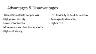 Advantages & Disadvantages
• Elimination of field copper loss.
• High power density.
• Lower rotor inertia.
• More robust construction of motor.
• Higher efficiency.
• Loss flexibility of field flux control
• Re-magnetization effect
• Higher cost
 