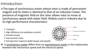 Introduction:
The type of synchronous motor whose rotor is made of permanent
magnet and its stator is identical to that of an induction motor. The
presence of magnetic field on the rotor allows rotor to move at
synchronous speed with stator field. Widely used in industry due to
its high performance characteristics:
 Compact
 High efficiency (no excitation current)
 Smooth torque
 Low acoustic noise
 Fast dynamic response (both torque and speed)
 A synchronous motor differs from an asynchronous motor in the relationship
between the mechanical speed and the electrical speed.
 
