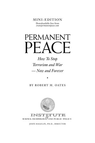 MINI-EDITION
     Downloadable free from
     createpermanentpeace.com




PERMANENT
PEACE
    How To Stop
 Terrorism and War
 — Now and Forever
                •

B Y R O B E R T M . O AT E S




JOHN HAGELIN, PH.D., DIRECTOR
 
