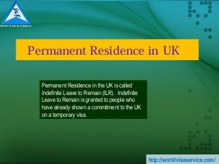 Permanent Residence in UK   
Permanent Residence in the UK is called
Indefinite Leave to Remain (ILR). Indefinite
Leave to Remain is granted to people who
have already shown a commitment to the UK
on a temporary visa.
http://worldvisaservice.com/
 
