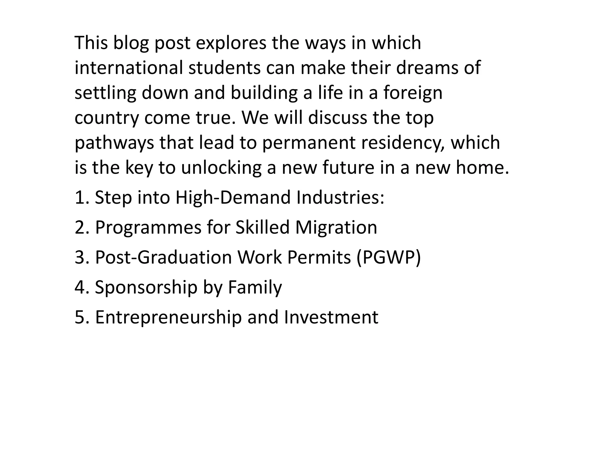 This blog post explores the ways in which
international students can make their dreams of
settling down and building a life in a foreign
country come true. We will discuss the top
pathways that lead to permanent residency, which
is the key to unlocking a new future in a new home.
1. Step into High-Demand Industries:
2. Programmes for Skilled Migration
3. Post-Graduation Work Permits (PGWP)
4. Sponsorship by Family
5. Entrepreneurship and Investment