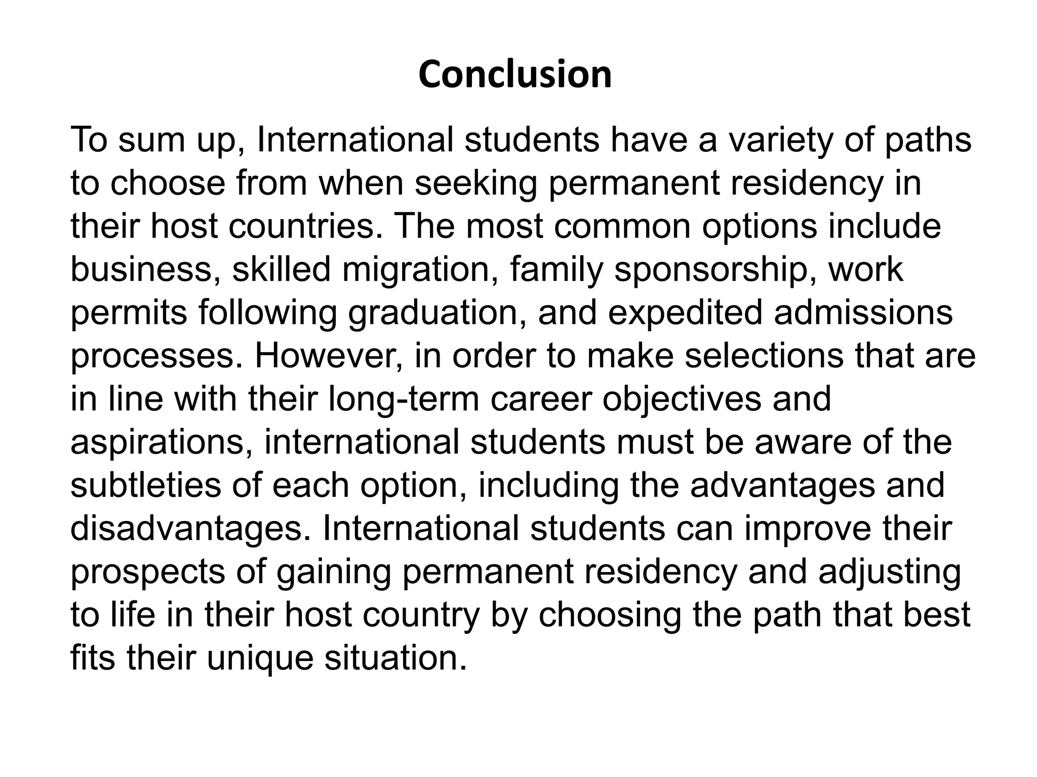 Conclusion
To sum up, International students have a variety of paths
to choose from when seeking permanent residency in
their host countries. The most common options include
business, skilled migration, family sponsorship, work
permits following graduation, and expedited admissions
processes. However, in order to make selections that are
in line with their long-term career objectives and
aspirations, international students must be aware of the
subtleties of each option, including the advantages and
disadvantages. International students can improve their
prospects of gaining permanent residency and adjusting
to life in their host country by choosing the path that best
fits their unique situation.