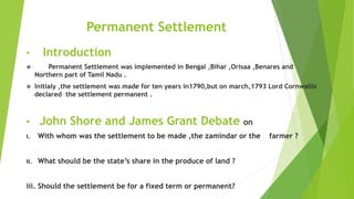 Permanent Settlement
• Introduction
 Permanent Settlement was implemented in Bengal ,Bihar ,Orisaa ,Benares and
Northern part of Tamil Nadu .
 Initialy ,the settlement was made for ten years in1790,but on march,1793 Lord Cornwallis
declared the settlement permanent .
• John Shore and James Grant Debate on
i. With whom was the settlement to be made ,the zamindar or the farmer ?
ii. What should be the state’s share in the produce of land ?
iii. Should the settlement be for a fixed term or permanent?
 