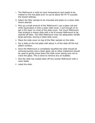 1. The Meltmount is solid at room temperature and needs to be
   melted on the hot plate prior to use at about 60-70 °C (usually
   the lowest setting).
2. Select the fiber sample to be mounted and place on a clean slide
   where desired.
3. Pick up a small amount of the Meltmount I use a glass rod and
   while liquid place it onto a clean slide cover. I put enough on to
   get a thin layer on most of the slide cover. Too much Meltmount
   may produce a messy slide with a lot of excess Meltmount to be
   cleaned off later. Too little Meltmount may not adequately handle
   large particles, leaving a tilted slide cover.
4. Place the slide cover on top of the fiber sample on the slide.
5. Put a slide on the hot plate with about ¼ of the slide off the hot
   plate's surface.
6. Once the Meltmount is completely liquefied the slide should be
   removed quickly and a clean glass rod or other implement should
   be used to gently press down the slide cover taking care not to
   crack the glass. This is done to remove any air bubbles.
7. One the slide has cooled clean off any excess Meltmount with a
   razor blade.
8. Label the slide.
 
