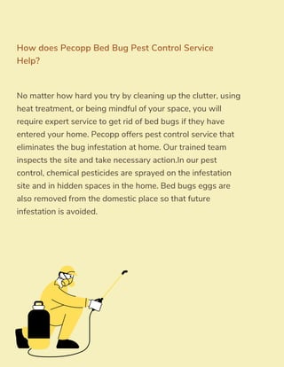 No matter how hard you try by cleaning up the clutter, using
heat treatment, or being mindful of your space, you will
require expert service to get rid of bed bugs if they have
entered your home. Pecopp offers pest control service that
eliminates the bug infestation at home. Our trained team
inspects the site and take necessary action.In our pest
control, chemical pesticides are sprayed on the infestation
site and in hidden spaces in the home. Bed bugs eggs are
also removed from the domestic place so that future
infestation is avoided.
How does Pecopp Bed Bug Pest Control Service
Help?
 