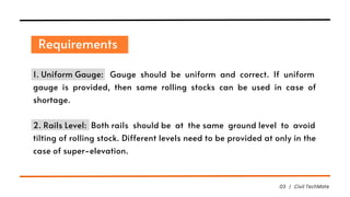 Requirements
03 | Civil TechMate
1. Uniform Gauge: Gauge should be uniform and correct. If uniform
gauge is provided, then same rolling stocks can be used in case of
shortage.
2. Rails Level: Both rails should be at the same ground level to avoid
tilting of rolling stock. Different levels need to be provided at only in the
case of super-elevation.
 
