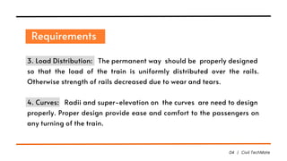 Requirements
04 | Civil TechMate
3. Load Distribution: The permanent way should be properly designed
so that the load of the train is uniformly distributed over the rails.
Otherwise strength of rails decreased due to wear and tears.
4. Curves: Radii and super-elevation on the curves are need to design
properly. Proper design provide ease and comfort to the passengers on
any turning of the train.
 