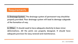 Requirements
05 | Civil TechMate
5. Drainage System: The drainage system of permanent way should be
properly provided. Poor drainage system will lead to damage subgrade
of the formation of way.
6. Other: It should need to have adequate elasticity to bear minor
deformations. All the joints are properly designed. It should have
adequate provision for easy renewal and maintenance.
 