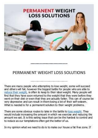 ________________
PERMANENT WEIGHT LOSS SOLUTIONS
________________
There are many people who attempting to lose weight, some will succeed
and others will fail, however the biggest battle for people who are able to
reduce their weight, is often to keep to their ideal weight. Many people will
find that they have soon returned to the weight that they were before they
went on their diet or even that they are actually fatter. This can of course be
very depressive and can result in them losing a lot of their self-esteem.
What is needed is for a permanent solution to their weight problems.
There are some obvious routes to take in the battle to lose weight. They
would include increasing the amount in which we exercise and reducing the
amount we eat. It is this eating issue that can be the hardest to control and
to reduce as our temptations often get the better of us.
In my opinion what we need to do is to make our house a fat free zone. If
 