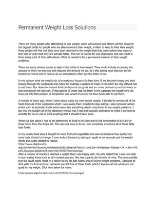 Permanent Weight Loss Solutions
There are many people who attempting to lose weight, some will succeed and others will fail, however
the biggest battle for people who are able to reduce their weight, is often to keep to their ideal weight.
Many people will find that they have soon returned to the weight that they were before they went on
their diet or even that they are actually fatter. This can of course be very depressive and can result in
them losing a lot of their self-esteem. What is needed is for a permanent solution to their weight
problems.
There are some obvious routes to take in the battle to lose weight. They would include increasing the
amount in which we exercise and reducing the amount we eat. It is this eating issue that can be the
hardest to control and to reduce as our temptations often get the better of us.
In my opinion what we need to do is to make our house a fat free zone. If we become hungry and start
looking through the cupboards and notice for example a packet of crisps, it can often be very difficult not
to eat them. Our desire for instant food can become too great and our inner demons try and convince us
that one packet will not hurt. If that packet of crisps had not been in the cupboard we would have not
been put into that position of temptation and would of course not have been able to eat them.
A number of years ago, when I went about losing my own excess weight, I decided to remove all of the
foods from all of the cupboards which I was aware that I needed to stop eating. I also removed certain
drinks such as alcoholic drinks which were also something which contributed to my weight problems. I
put into the dustbin all of the takeaway menus that I had and basically attempted to make it as hard as
possible for me to eat or drink anything that I shouldn’t have been.
When out and about I had to be determined to keep to my diet and to not be tempted to buy any of
these items from the shops etc. This was not easy to do as I am somebody who loves all of these fatty
type foods.
In my weekly food shop I bought far more fruit and vegetables and was surprised at how quickly my
taste buds started to change. I soon looked forward to eating an apple as an example and the weight
slowly but surely started to reduce.
https://www.digistore24-
app.com/vendor/account/marketplace/all/category6?search_sort_by=rank&page=1&page=2#:~:text=htt
ps%3A//www.digistore24.com/redir/370257/annnwangu/
After a number of months I reached a weight that I was happy with. My wife stated that I was now able
to start eating items such as dry roasted peanuts, this was a particular favorite of mine. This was possibly
true but could easily result in a return to my old bad habits and of course weight problems. I decided to
stick with the fruit and my cupboards are still free of those foods which I love to eat but which are not
good for my weight. Click here below for more:
https://www.digistore24.com/redir/370257/annnwangu/
 