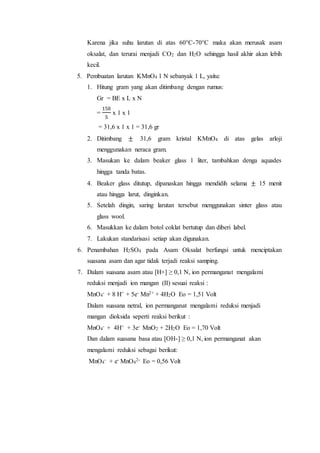 Karena jika suhu larutan di atas 60°C-70°C maka akan merusak asam
oksalat, dan terurai menjadi CO2 dan H2O sehingga hasil akhir akan lebih
kecil.
5. Pembuatan larutan KMnO4 1 N sebanyak 1 L, yaitu:
1. Hitung gram yang akan ditimbang dengan rumus:
Gr = BE x L x N
=
158
5
x 1 x 1
= 31,6 x 1 x 1 = 31,6 gr
2. Ditimbang ± 31,6 gram kristal KMnO4 di atas gelas arloji
menggunakan neraca gram.
3. Masukan ke dalam beaker glass 1 liter, tambahkan denga aquades
hingga tanda batas.
4. Beaker glass ditutup, dipanaskan hingga mendidih selama ± 15 menit
atau hingga larut, dinginkan.
5. Setelah dingin, saring larutan tersebut menggunakan sinter glass atau
glass wool.
6. Masukkan ke dalam botol coklat bertutup dan diberi label.
7. Lakukan standarisasi setiap akan digunakan.
6. Penambahan H2SO4 pada Asam Oksalat berfungsi untuk menciptakan
suasana asam dan agar tidak terjadi reaksi samping.
7. Dalam suasana asam atau [H+] ≥ 0,1 N, ion permanganat mengalami
reduksi menjadi ion mangan (II) sesuai reaksi :
MnO4
- + 8 H+ + 5e- Mn2+ + 4H2O Eo = 1,51 Volt
Dalam suasana netral, ion permanganat mengalami reduksi menjadi
mangan dioksida seperti reaksi berikut :
MnO4
- + 4H+ + 3e- MnO2 + 2H2O Eo = 1,70 Volt
Dan dalam suasana basa atau [OH-] ≥ 0,1 N, ion permanganat akan
mengalami reduksi sebagai berikut:
MnO4
- + e- MnO4
2- Eo = 0,56 Volt
 