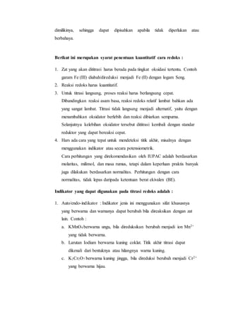 dimilikinya, sehingga dapat dipisahkan apabila tidak diperlukan atau
berbahaya.
Berikut ini merupakan syarat penentuan kuantitatif cara redoks :
1. Zat yang akan dititrasi harus berada pada tingkat oksidasi tertentu. Contoh
garam Fe (III) diubah/direduksi menjadi Fe (II) dengan logam Seng.
2. Reaksi redoks harus kuantitatif.
3. Untuk titrasi langsung, proses reaksi harus berlangsung cepat.
Dibandingkan reaksi asam basa, reaksi redoks relatif lambat bahkan ada
yang sangat lambat. Titrasi tidak langsung menjadi alternatif, yaitu dengan
menambahkan oksidator berlebih dan reaksi dibiarkan sempurna.
Selanjutnya kelebihan oksidator tersebut dititrasi kembali dengan standar
reduktor yang dapat bereaksi cepat.
4. Hars ada cara yang tepat untuk mendeteksi titik akhir, misalnya dengan
menggunakan indikator atau secara potensiometrik.
Cara perhitungan yang direkomendasikan oleh IUPAC adalah berdasarkan
molaritas, milimol, dan masa rumus, tetapi dalam keperluan praktis banyak
juga dilakukan berdasarkan normalitas. Perhitungan dengan cara
normalitas, tidak lepas daripada ketentuan berat ekivalen (BE).
Indikator yang dapat digunakan pada titrasi redoks adalah :
1. Auto/endo-indikator : Indikator jenis ini menggunakan sifat khususnya
yang berwarna dan warnanya dapat berubah bila direaksikan dengan zat
lain. Contoh :
a. KMnO4 berwarna ungu, bila direduksikan berubah menjadi ion Mn2+
yang tidak berwarna.
b. Larutan Iodium berwarna kuning coklat. Titik akhir titrasi dapat
dikenali dari bentuknya atau hilangnya warna kuning.
c. K2Cr2O7 berwarna kuning jingga, bila direduksi berubah menjadi Cr2+
yang berwarna hijau.
 