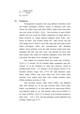 N2 =
10 ml x 0.1 N
6.5 ml
N2 = 0.15 N
IX. Pembahasan
Permanganometri merupakan titrasi yang dilakukan berdasarkan reaksi
oleh Kalium permanganat (KMnO4). Reaksi ini difokuskan pada reaksi
oksidasi dan reduksi yang terjadi antara KMnO4 dengan larutan baku primer
yaitu asam oksalat ((COOH)2. 2𝐻2 𝑂) . Pada percobaan ini antara KMnO4
direduksi oleh asam oksalat dan KMnO4 mengoksidasi zat organic dalam air.
Dalam percobaan ini, sebagai pengasam digunakan larutan H2SO4 encer.
Karena ion MnO4
- akan tereduksi menjadi Mn2+ dalam suasana asam oleh
reaksi dengan atom H. Selain itu, asam sulfat cukup baik karena tidak bereaksi
dengan permanganat. Dalam titasi permanganometri, tidak dibutuhkan
indikator karena perubahan warna dari tidak berwarna menjadi merah muda
menunjukan titik akhir suatu titrasi warna yang diperoleh pun harus sudah
dalam keadaan tetap, artinya saat melakukan pengadukan, warna merah muda
yang muncul tidak hilang, hal ini menunjukan titik kestabilan.
Pada langkah awal disiapkan larutan baru primer yaitu ((COOH)2.
2𝐻2 𝑂) 0.1 N sebanyak 100 ml. Kemudian dipipet menggunakan pipet ukur
sebanyak 10 ml dan dimasukkan ke dalam labu erlenmeyer. Setelah itu
masukkan larutan H2SO4 4 N sebanyak 5 ml dan aquadest sebanyak 35 ml.
Kemudian panaskan dengan suhu ± 75 ℃, bila sudah dipanaskan segera
dititrasi dengan KMnO4 yang berada dalam buret. Titrasi sampai terjadi
perubahan warna menjadi merah muda seulas. Catatlah perubahan volume
KMnO4 dan lakukan percobaan 2-3 kali.
Pada percobaan pertama volume larutan KMnO4 yang dihabiskan
untuk titrasi sebanyak 6,3 ml dan pada percobaan kedua volume larutan
KMnO4 yang dihabiskan 6,7 ml. Jadi, jumlah rata-rata volume larutan KMnO4
yang dihabiskan adalah 6,5 ml. Telah diketahui volume rata-rata KMnO4 6,7
ml, volume ((COOH)2. 2𝐻2 𝑂) 0.1 N sebanyak 10 ml. Kemudian masukkan ke
dalam rumus : V1N1 = V2N2 dari hasil perhitungan tersebut didapatkan hasil
normalitas KMnO4 yaitu 0.15 N.
 