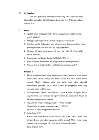 X. Kesimpulan
Dari hasil percobaan permanganometri yang telah dilakukan dapat
disimpulkan normalitas KMnO4 dalam titrasi yaitu 0.15 N dengan volume
rata-rata 5 ml.
XI. Tugas
1. Apakah titrasi permanganometri harus menggunakan buret berwarna
gelap? Jelaskan!
2. Mengapa permanganometri disebut sebagai auto-indikator?
3. Sebutkan standar baku primer dan sekunder yang digunakan dalam titrasi
permanganometri dan indikator apa yang digunakan?
4. Mengapa titk akhir titrasi harus lebih tinggi dari suhu 60 ℃ dan lebih
rendah dari 80 ℃ ?
5. Jelaskan cara pembuatan larutan KMnO4 0.1 N 1 L ?
6. Jelaskan tujuan penambahan H2SO4 pada titrasi permanganometri?
7. Jelaskan reaksi oksidasi-reduksi pada titrasi permanganometri?
Jawaban :
1. Titrasi permanganometri harus menggunakan buret berwarna gelap karena
KMnO4 bila terkena cahaya atau dititrasi cukup lama maka mudah terurai
menjadi MnO2, sehingga pada titik akhir titrasi akan diperoleh
pembentukan presipitat coklat. Oleh karena itu penggunaan buret yang
berwarna gelap itu lebih baik.
2. Permanganometri disebut auto-indikator karena KMnO4 merupaka larutan
yang berwarna dan warnanya ini dapat berubah jika direaksikan dengan zat
lain tanpa menggunakan indicator.
3. Standar baku primer permanganometri = Asam Oksalat.
Standar baku sekunder permanganometri = KMnO4.
Indicator = Tidak menggunakan indicator.
4. Suhu diatas 60oC
Karena jika suhu larutan terlalu bawah 60°C-70°C maka reaksi akan
berjalan lambat dan akan mengubah MnO4
- menjadi MnO2 yang berupa
endapan cokelat sehingga titik akhir titrasi susah untuk dilihat.
Suhu dibawah 80oC.
 
