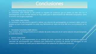 Conclusiones
• Calcaneo Wong Soey Zurizaday
En conclusión, este método es útil cuando se requiere de sustancias que se oxiden, en este caso fue el
permanganato, el uso de este reactivo es muy usado para la determinación de diferentes compuestos, como
lo hicimos con el agua oxigenada.
• Cruz Valdez Jesús Alonso
En conclusión, en esta practica aprendí a valorar una solución de permanganato, es necesario saber como se
prepara ya que el permanganato se oxida muy fácilmente sin rayos de la luz del sol si no la solución ya no
sirve.
• Hernández Castañeda Citlalli Adriana
Para concluir, la permanganimetría es un método de oxido reducción en el cual la solución de permanganato
se oxida fácilmente.
• Ignacio López Asael
En conclusión, la permanganometría es un método de oxido reducción, en donde preparamos soluciones
valoradas de permanganato que utilizamos para determinar los gramos de período de hidrogeno en una
muestra, este método es usado para la determinación de sustancias en diferentes productos.
 