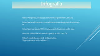 https://texperidis.wikispaces.com/Permanganimetr%C3%ADa.
http://www.calidoscopio.com/calidoscopio/ecologia/quimica/redox.p
df
http://quimica.laguia2000.com/general/indicadores-acido-base
http://es.slideshare.net/morals2/practica-10-27365174
http://es.slideshare.net/e1-iq302/practica-
10permanganimetria?related=1
Infografía
 
