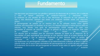 Las reacciones que transcurren con pérdida o ganancia de electrones de un átomo, ión o molécula
a otro se llaman reacciones de oxidación-reducción o reacciones redox.
La oxidación es una pérdida de uno o más electrones; la reducción es una ganancia de
uno o más electrones. Siempre que exista una oxidación también existe una reducción,
ambos procesos son simultáneos.
El permanganato de potasio es un reactivo que se ha utilizado mucho como agente
oxidante, está disponible con facilidad, no es caro y no requiere indicador a menos que se utilice en
solución muy diluida. Una gota de permanganato 0.01N imparte un color rosa
perceptible al volumen de solución que por lo general se usa en una titulación. Este color
se emplea para indicar el exceso de reactivo.
Los cálculos que se emplean para las soluciones estándar se basan en la obtención de la
Normalidad, el peso equivalente que participa en una reacción redox es el peso fórmula de la
sustancia pesada y que se determina dividiendo el peso fórmula entre el cambio de
electrones en la reacción (total de electrones intercambiados).
Las titulaciones con permanganato utilizadas en las determinaciones a efectuar se llevan a cabo en
solución ácida, por lo que el peso equivalente del permanganato es un quinto del peso molecular.
El fundamento de la acción del permanganato en solución ácida sobre un agente reductor puede
expresarse por la ecuación:
Fundamento
 