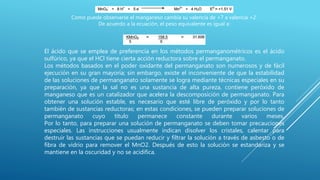 Como puede observarse el manganeso cambia su valencia de +7 a valencia +2.
De acuerdo a la ecuación, el peso equivalente es igual a:
El ácido que se emplea de preferencia en los métodos permanganométricos es el ácido
sulfúrico, ya que el HCl tiene cierta acción reductora sobre el permanganato.
Los métodos basados en el poder oxidante del permanganato son numerosos y de fácil
ejecución en su gran mayoría; sin embargo, existe el inconveniente de que la estabilidad
de las soluciones de permanganato solamente se logra mediante técnicas especiales en su
preparación, ya que la sal no es una sustancia de alta pureza, contiene peróxido de
manganeso que es un catalizador que acelera la descomposición de permanganato. Para
obtener una solución estable, es necesario que esté libre de peróxido y por lo tanto
también de sustancias reductoras; en estas condiciones, se pueden preparar soluciones de
permanganato cuyo título permanece constante durante varios meses.
Por lo tanto, para preparar una solución de permanganato se deben tomar precauciones
especiales. Las instrucciones usualmente indican disolver los cristales, calentar para
destruir las sustancias que se puedan reducir y filtrar la solución a través de asbesto o de
fibra de vidrio para remover el MnO2. Después de esto la solución se estandariza y se
mantiene en la oscuridad y no se acidifica.
 