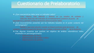 Cuestionario de Prelaboratorio
 ¿Que características debe tener un indicador redox?
Color intenso, bien definido y distinto en sus estados de oxidado y
reducido. Reacción del indicador es inmediatamente posterior al punto de
equivalencia y permite verificar el termino de la ecuación redox.
 ¿Qué inconvenientes presentes por los métodos basados en el poder oxidante del
permanganato?
Debido a que esta solución cuando se titula la primera gota de exceso de
oxidante, causaría la aparición de este color violeta, indicando el final de la titulación.
 Cite algunas muestras que podrían ser objetivo de análisis volumétricos redox
empleados en permanganometría.
• Determinación de hierro
• Determinación de oxalato o calcio
• Determinación de arsénico
 