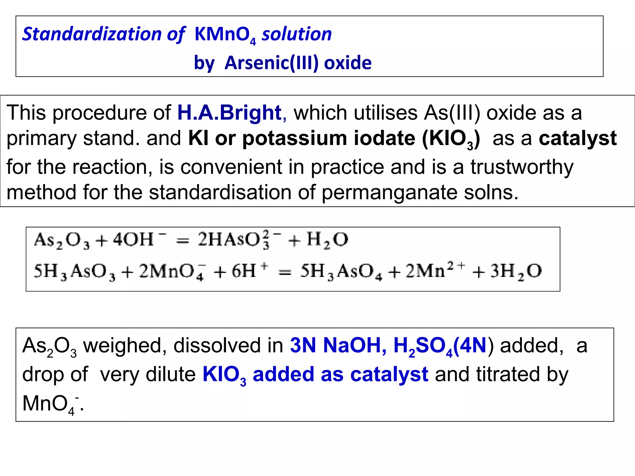 Standardization of KMnO4 solution
by Arsenic(III) oxide
This procedure of H.A.Bright, which utilises As(III) oxide as a
primary stand. and KI or potassium iodate (KIO3) as a catalyst
for the reaction, is convenient in practice and is a trustworthy
method for the standardisation of permanganate solns.

As2O3 weighed, dissolved in 3N NaOH, H2SO4(4N) added, a
drop of very dilute KIO3 added as catalyst and titrated by
MnO4-.

 